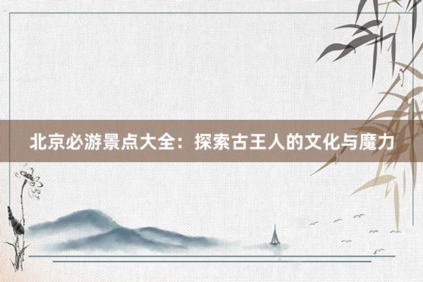 北京必游景点大全：探索古王人的文化与魔力