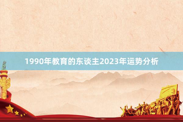 1990年教育的东谈主2023年运势分析