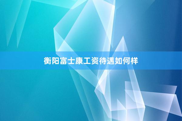 衡阳富士康工资待遇如何样
