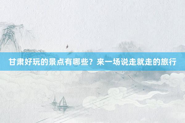 甘肃好玩的景点有哪些？来一场说走就走的旅行