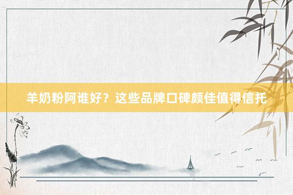 羊奶粉阿谁好？这些品牌口碑颇佳值得信托